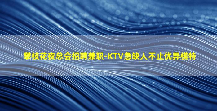 攀枝花夜总会招聘兼职-KTV急缺人不止优异模特